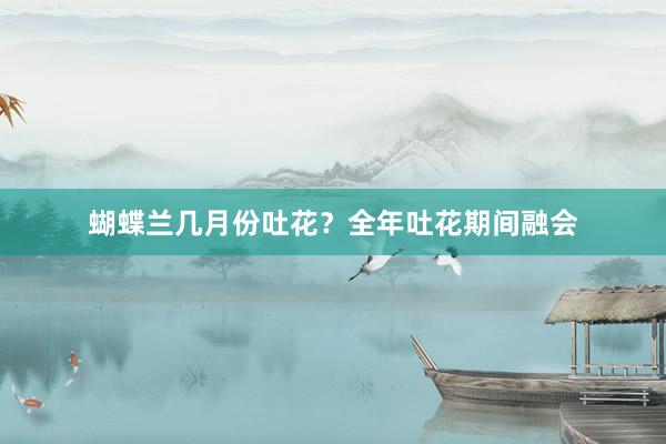 蝴蝶兰几月份吐花？全年吐花期间融会
